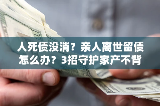 北京人死债没消？亲人离世留债怎么办？3招守护家产不背锅