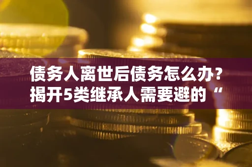 北京债务人离世后债务怎么办？揭开5类继承人需要避的“坑”