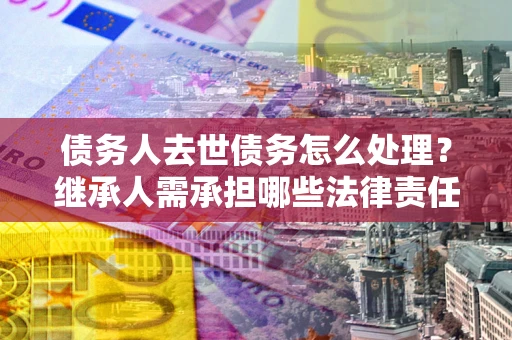 北京债务人去世债务怎么处理？继承人需承担哪些法律责任？