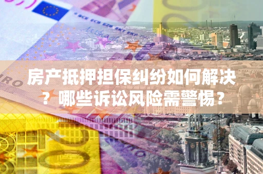 北京房产抵押担保纠纷如何解决？哪些诉讼风险需警惕？